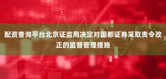 配资查询平台北京证监局决定对国都证券采取责令改正的监督管理措施