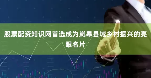 股票配资知识网首选成为岚皋县域乡村振兴的亮眼名片