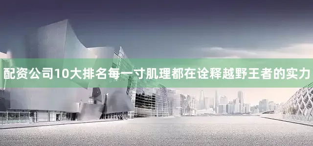 配资公司10大排名每一寸肌理都在诠释越野王者的实力