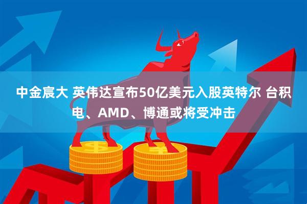 中金宸大 英伟达宣布50亿美元入股英特尔 台积电、AMD、博通或将受冲击