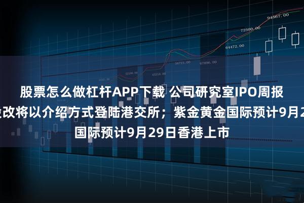 股票怎么做杠杆APP下载 公司研究室IPO周报：岚图完成股改将以介绍方式登陆港交所；紫金黄金国际预计9月29日香港上市