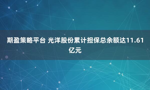 期盈策略平台 光洋股份累计担保总余额达11.61亿元