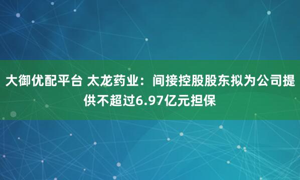 大御优配平台 太龙药业：间接控股股东拟为公司提供不超过6.97亿元担保