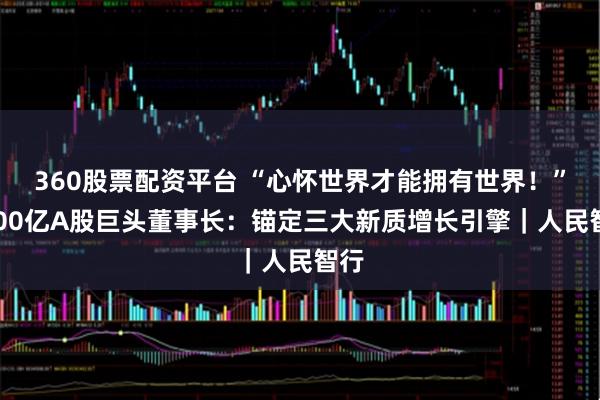 360股票配资平台 “心怀世界才能拥有世界！”2000亿A股巨头董事长：锚定三大新质增长引擎｜人民智行