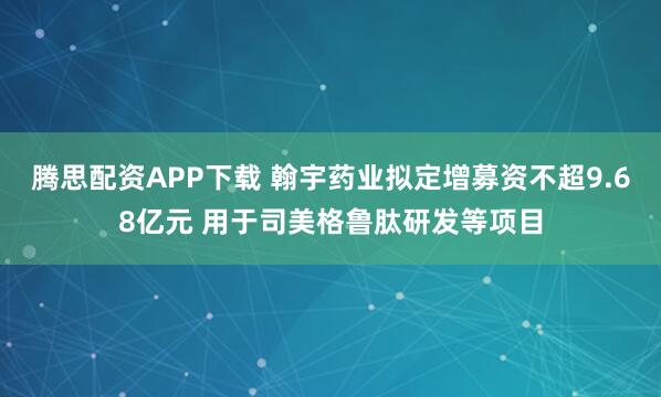 腾思配资APP下载 翰宇药业拟定增募资不超9.68亿元 用于司美格鲁肽研发等项目