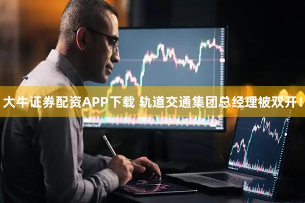 大牛证券配资APP下载 轨道交通集团总经理被双开！