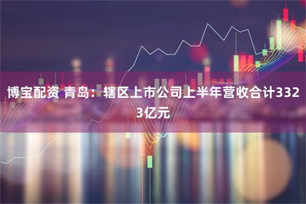 博宝配资 青岛：辖区上市公司上半年营收合计3323亿元
