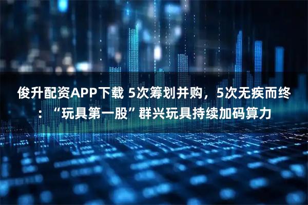 俊升配资APP下载 5次筹划并购，5次无疾而终：“玩具第一股”群兴玩具持续加码算力