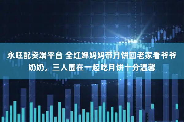 永旺配资端平台 全红婵妈妈带月饼回老家看爷爷奶奶，三人围在一起吃月饼十分温馨