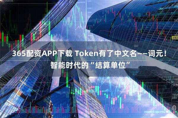 365配资APP下载 Token有了中文名——词元！ 智能时代的“结算单位”