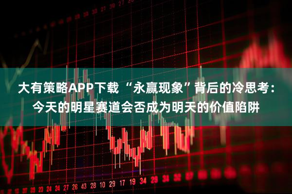 大有策略APP下载 “永赢现象”背后的冷思考：今天的明星赛道会否成为明天的价值陷阱