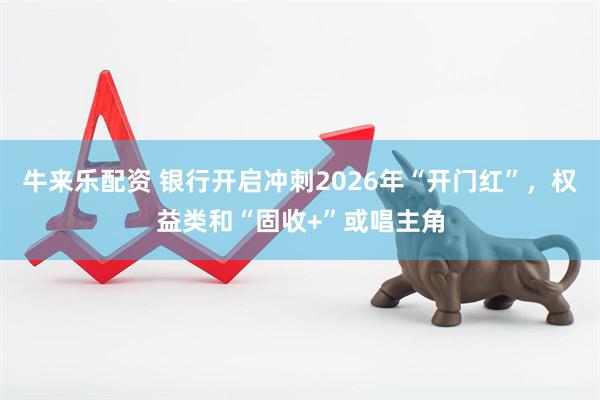 牛来乐配资 银行开启冲刺2026年“开门红”，权益类和“固收+”或唱主角