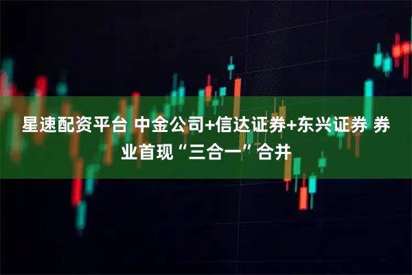 星速配资平台 中金公司+信达证券+东兴证券 券业首现“三合一”合并