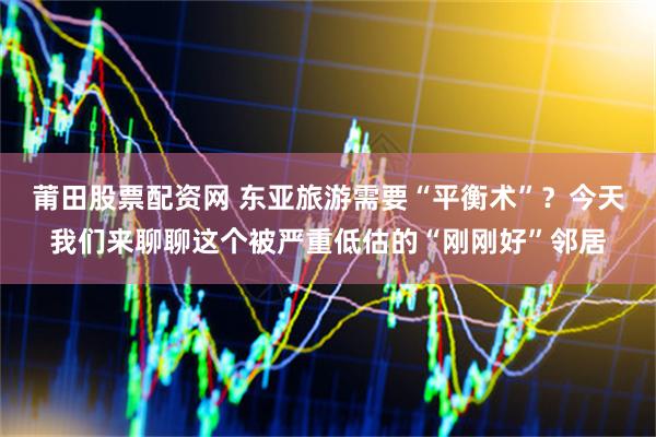 莆田股票配资网 东亚旅游需要“平衡术”？今天我们来聊聊这个被严重低估的“刚刚好”邻居