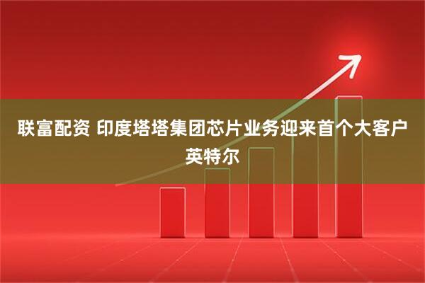 联富配资 印度塔塔集团芯片业务迎来首个大客户英特尔