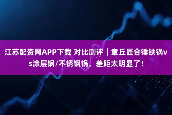 江苏配资网APP下载 对比测评｜章丘匠合锤铁锅vs涂层锅/不锈钢锅，差距太明显了！