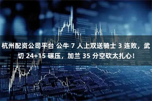 杭州配资公司平台 公牛 7 人上双送骑士 3 连败，武切 24+15 碾压，加兰 35 分空砍太扎心！