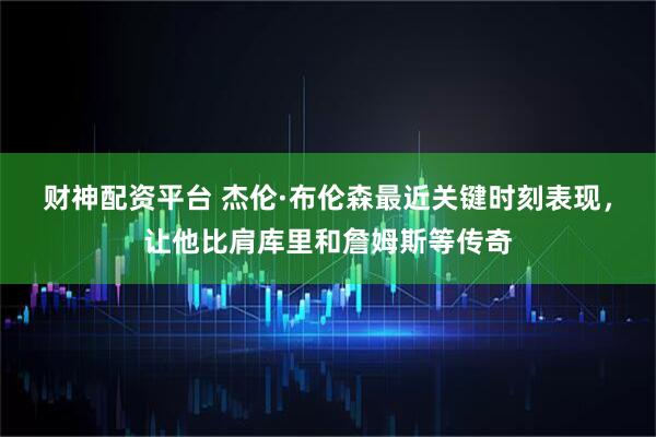 财神配资平台 杰伦·布伦森最近关键时刻表现，让他比肩库里和詹姆斯等传奇