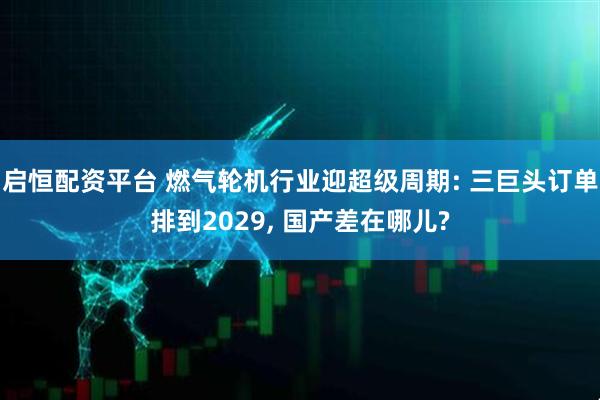 启恒配资平台 燃气轮机行业迎超级周期: 三巨头订单排到2029, 国产差在哪儿?