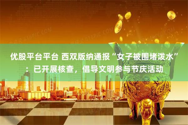 优股平台平台 西双版纳通报“女子被围堵泼水”：已开展核查，倡导文明参与节庆活动