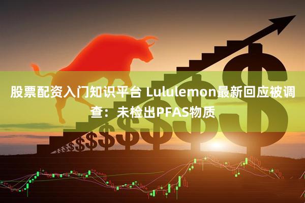 股票配资入门知识平台 Lululemon最新回应被调查：未检出PFAS物质
