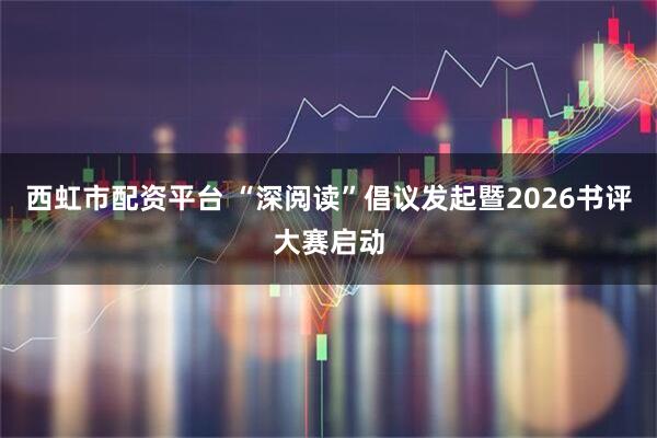 西虹市配资平台 “深阅读”倡议发起暨2026书评大赛启动