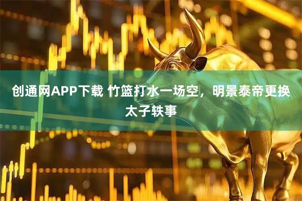创通网APP下载 竹篮打水一场空，明景泰帝更换太子轶事