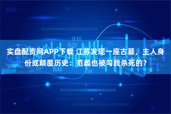 实盘配资网APP下载 江苏发现一座古墓，主人身份或颠覆历史：范蠡也被勾践杀死的？