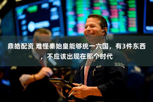 鼎皓配资 难怪秦始皇能够统一六国，有3件东西，不应该出现在那个时代