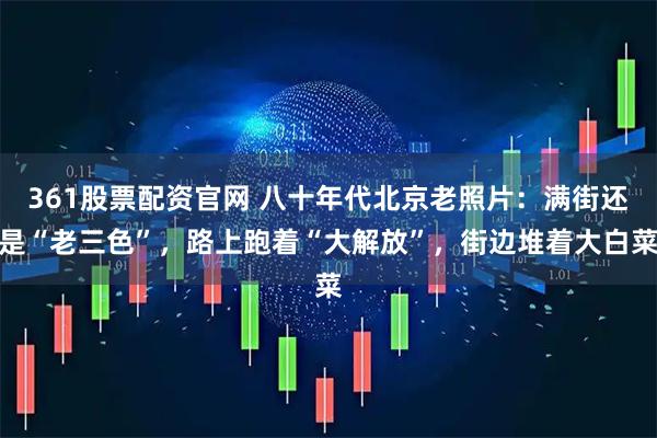 361股票配资官网 八十年代北京老照片：满街还是“老三色”，路上跑着“大解放”，街边堆着大白菜